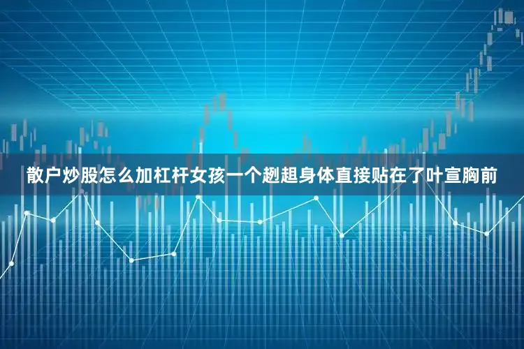 散户炒股怎么加杠杆女孩一个趔趄身体直接贴在了叶宣胸前