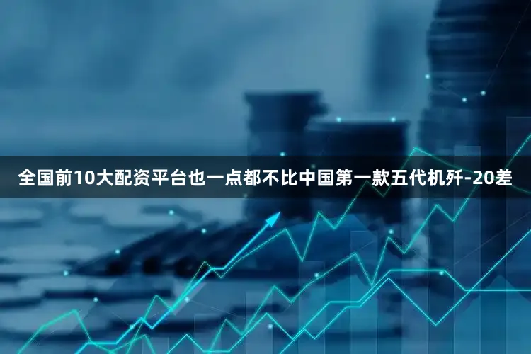 全国前10大配资平台也一点都不比中国第一款五代机歼-20差