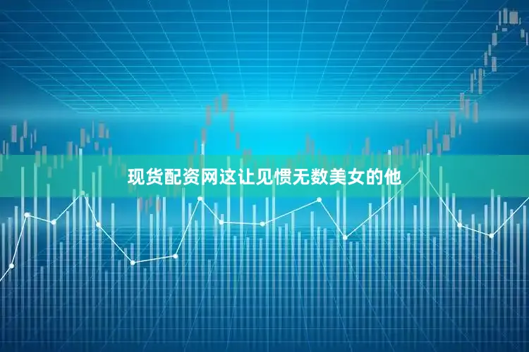 现货配资网这让见惯无数美女的他