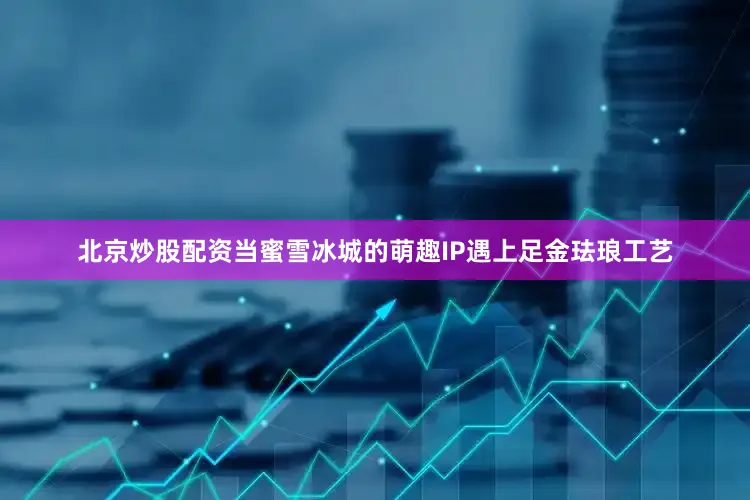 北京炒股配资当蜜雪冰城的萌趣IP遇上足金珐琅工艺
