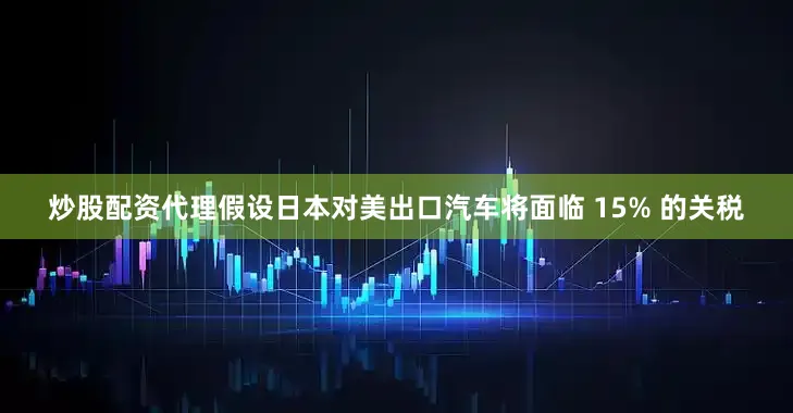 炒股配资代理假设日本对美出口汽车将面临 15% 的关税