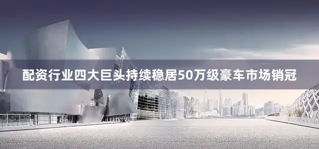 配资行业四大巨头持续稳居50万级豪车市场销冠