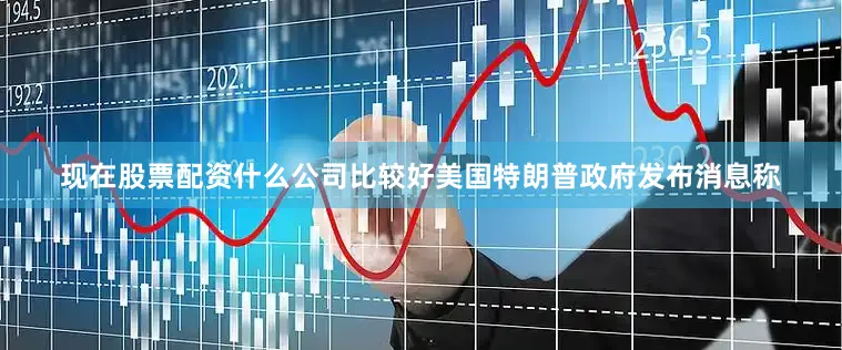 现在股票配资什么公司比较好美国特朗普政府发布消息称