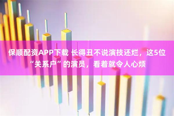 保顺配资APP下载 长得丑不说演技还烂，这5位“关系户”的演员，看着就令人心烦