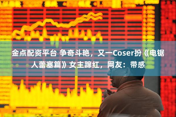 金点配资平台 争奇斗艳，又一Coser扮《电锯人蕾塞篇》女主蹿红，网友：带感