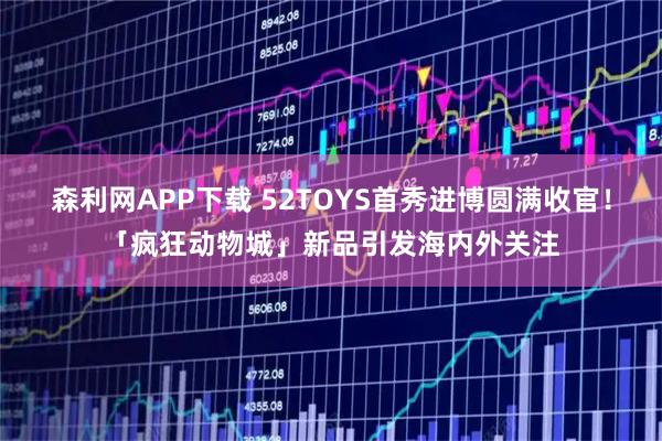 森利网APP下载 52TOYS首秀进博圆满收官！「疯狂动物城」新品引发海内外关注