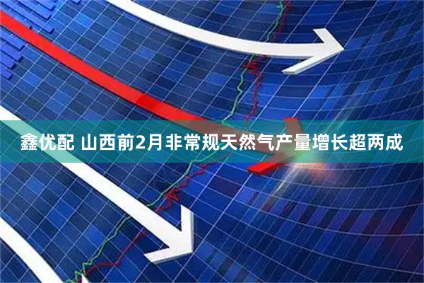 鑫优配 山西前2月非常规天然气产量增长超两成