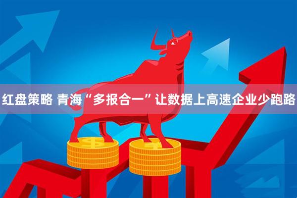 红盘策略 青海“多报合一”让数据上高速企业少跑路