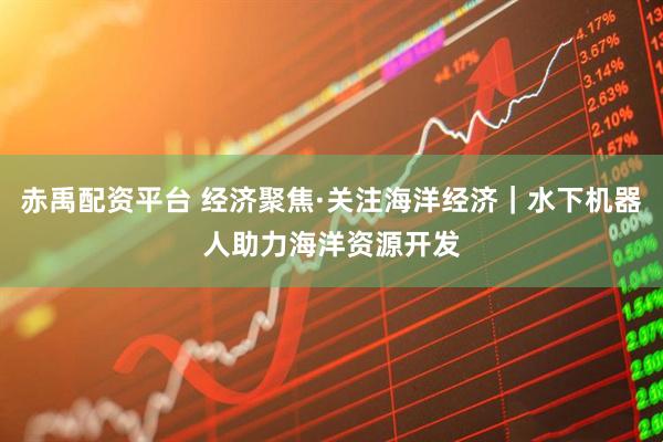 赤禹配资平台 经济聚焦·关注海洋经济｜水下机器人助力海洋资源开发