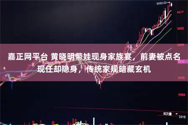 嘉正网平台 黄晓明带娃现身家族宴，前妻被点名现任却隐身，传统家规暗藏玄机