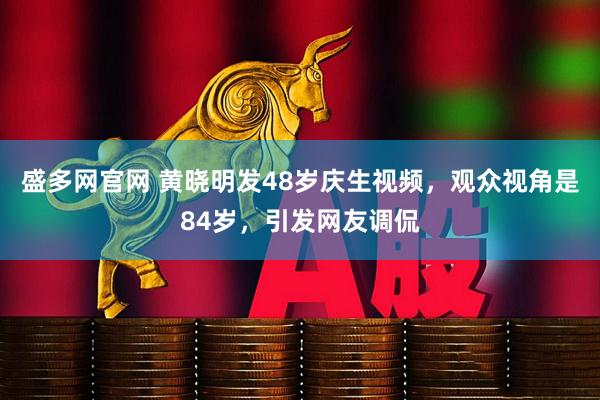 盛多网官网 黄晓明发48岁庆生视频，观众视角是84岁，引发网友调侃