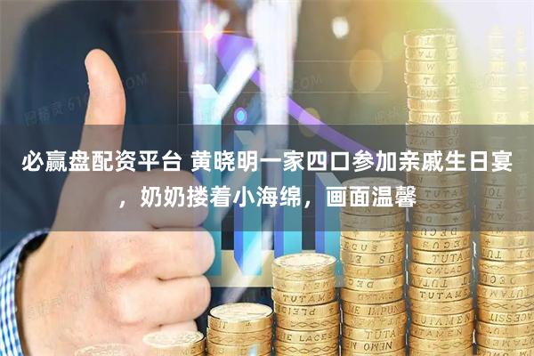 必赢盘配资平台 黄晓明一家四口参加亲戚生日宴，奶奶搂着小海绵，画面温馨