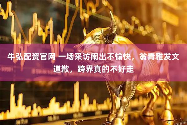牛弘配资官网 一场采访闹出不愉快，翁青雅发文道歉，跨界真的不好走