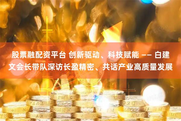 股票融配资平台 创新驱动、科技赋能 —— 白建文会长带队深访长盈精密、共话产业高质量发展