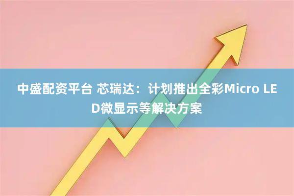 中盛配资平台 芯瑞达：计划推出全彩Micro LED微显示等解决方案