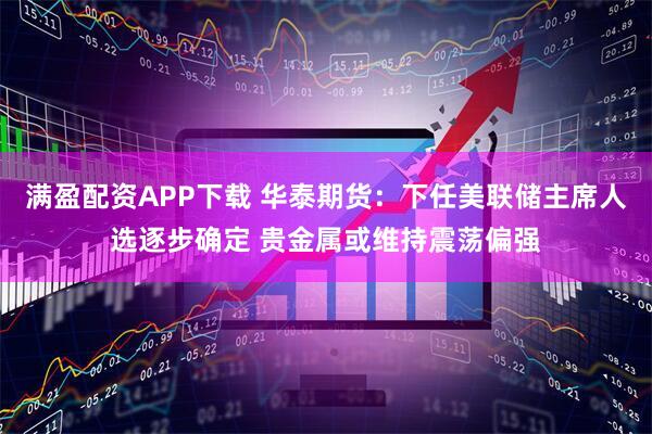 满盈配资APP下载 华泰期货：下任美联储主席人选逐步确定 贵金属或维持震荡偏强