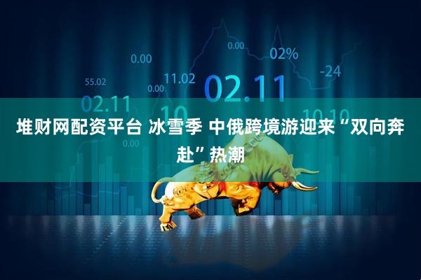 堆财网配资平台 冰雪季 中俄跨境游迎来“双向奔赴”热潮
