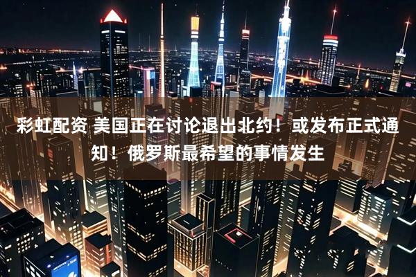 彩虹配资 美国正在讨论退出北约！或发布正式通知！俄罗斯最希望的事情发生