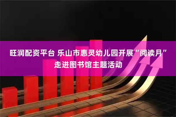 旺润配资平台 乐山市惠灵幼儿园开展“阅读月”走进图书馆主题活动