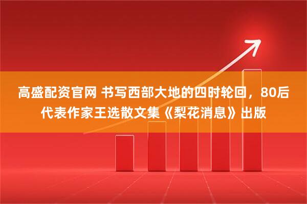 高盛配资官网 书写西部大地的四时轮回，80后代表作家王选散文集《梨花消息》出版