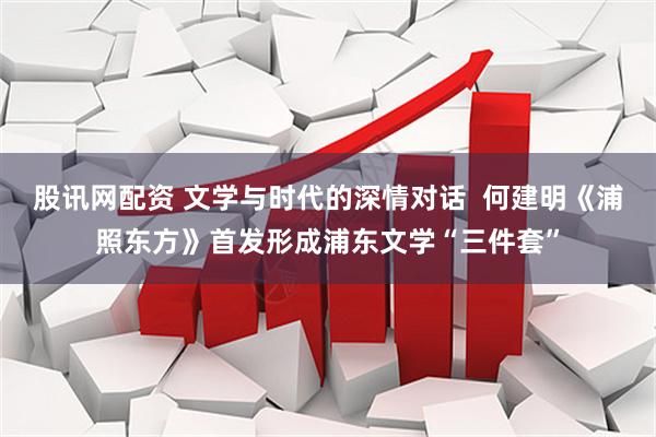 股讯网配资 文学与时代的深情对话  何建明《浦照东方》首发形成浦东文学“三件套”