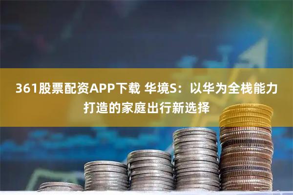 361股票配资APP下载 华境S：以华为全栈能力打造的家庭出行新选择