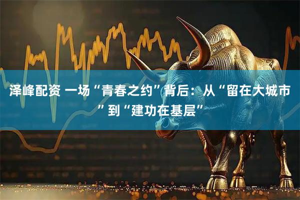 泽峰配资 一场“青春之约”背后：从“留在大城市”到“建功在基层”