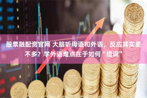股票融配资官网 大脑听母语和外语，反应其实差不多？学外语难点在于如何“组词”
