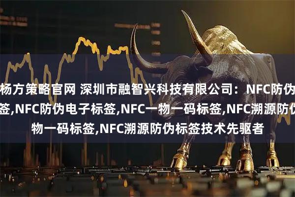 杨方策略官网 深圳市融智兴科技有限公司：NFC防伪定制,NFC防伪标签,NFC防伪电子标签,NFC一物一码标签,NFC溯源防伪标签技术先驱者
