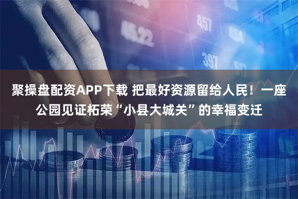 聚操盘配资APP下载 把最好资源留给人民！一座公园见证柘荣“小县大城关”的幸福变迁