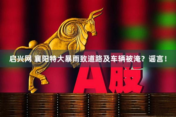 启兴网 襄阳特大暴雨致道路及车辆被淹？谣言！