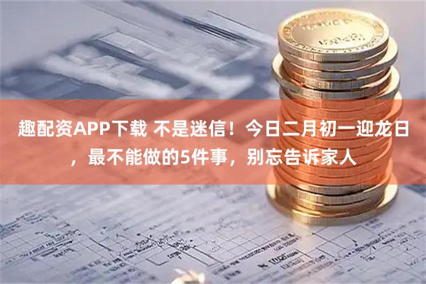 趣配资APP下载 不是迷信！今日二月初一迎龙日，最不能做的5件事，别忘告诉家人
