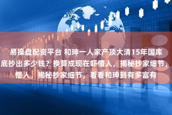 易操盘配资平台 和珅一人家产顶大清15年国库？嘉庆抄和珅家，到底抄出多少钱？换算成现在吓懵人，揭秘抄家细节，看看和珅到有多富有