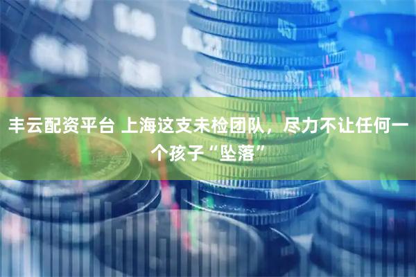 丰云配资平台 上海这支未检团队，尽力不让任何一个孩子“坠落”