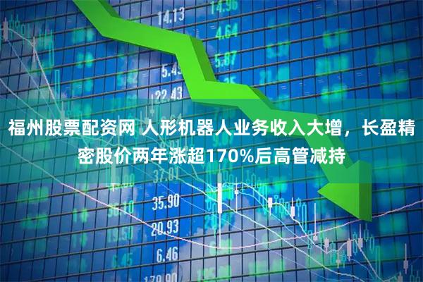 福州股票配资网 人形机器人业务收入大增，长盈精密股价两年涨超170%后高管减持