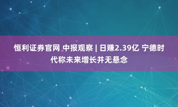 恒利证券官网 中报观察 | 日赚2.39亿 宁德时代称未来增长并无悬念
