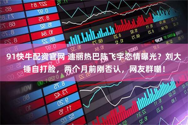 91快牛配资官网 迪丽热巴陈飞宇恋情曝光？刘大锤自打脸，两个月前刚否认，网友群嘲！