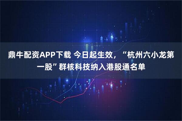 鼎牛配资APP下载 今日起生效，“杭州六小龙第一股”群核科技纳入港股通名单