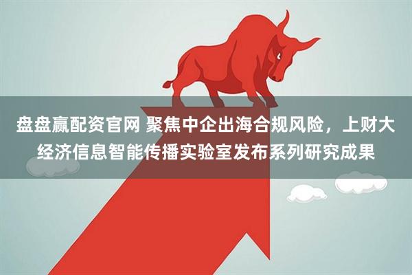 盘盘赢配资官网 聚焦中企出海合规风险，上财大经济信息智能传播实验室发布系列研究成果